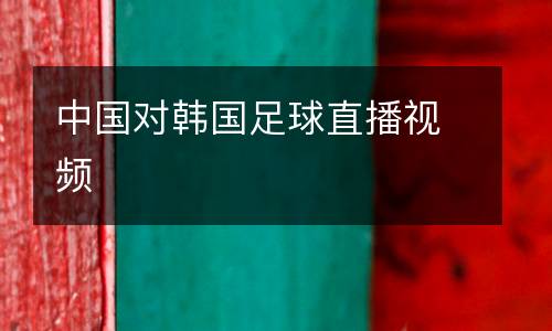 中國(guó)對(duì)韓國(guó)足球直播視頻