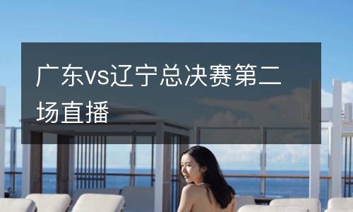 廣東vs遼寧總決賽第二場直播