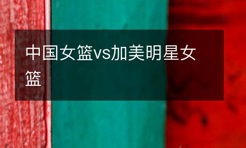 中國(guó)女籃vs加美明星女籃